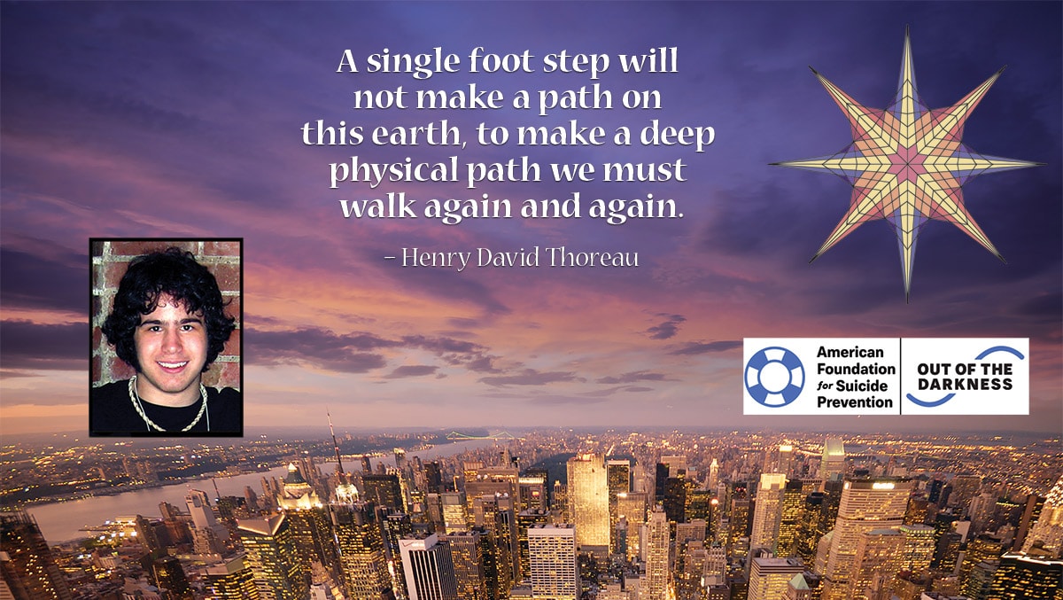 A single foot step will not make a path on this earth, to make a deep physical path we must walk again and again. – Henry David Thoreau. American Foundation for Suicide Prevention, Out of the Darkness.